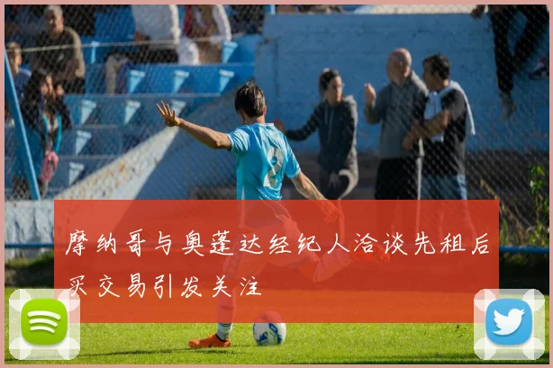 摩纳哥与奥蓬达经纪人洽谈先租后买交易引发关注