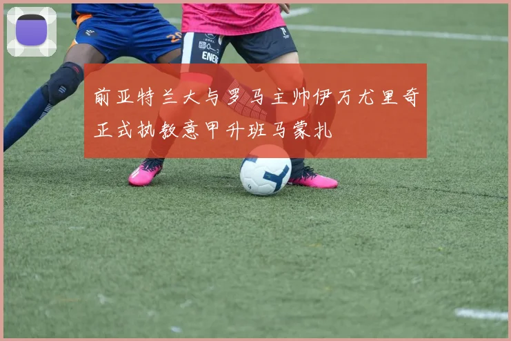 前亚特兰大与罗马主帅伊万尤里奇正式执教意甲升班马蒙扎