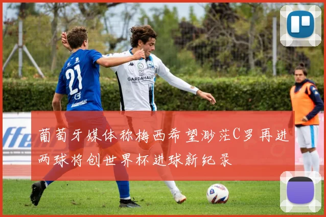 葡萄牙媒体称梅西希望渺茫C罗再进两球将创世界杯进球新纪录