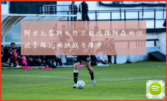 阿尔瓦雷斯或许只能选择阿森纳但这条路充满挑战与艰辛