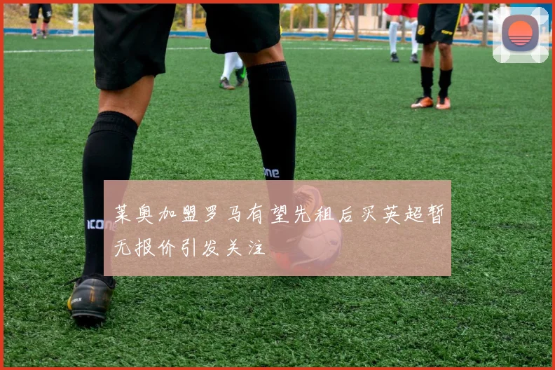 莱奥加盟罗马有望先租后买英超暂无报价引发关注