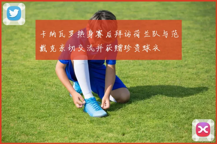 卡纳瓦罗热身赛后拜访荷兰队与范戴克亲切交流并获赠珍贵球衣