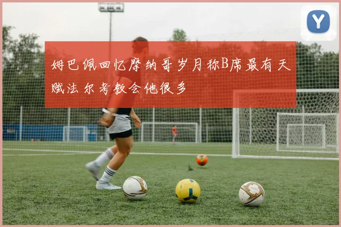 姆巴佩回忆摩纳哥岁月称B席最有天赋法尔考教会他很多