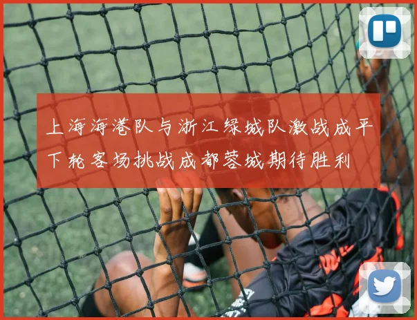 上海海港队与浙江绿城队激战成平下轮客场挑战成都蓉城期待胜利