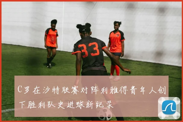 C罗在沙特联赛对阵利雅得青年人创下胜利队史进球新纪录