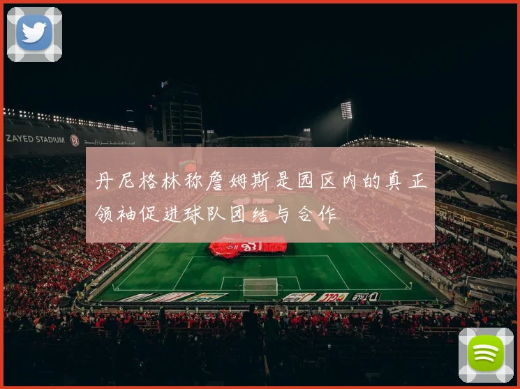 丹尼格林称詹姆斯是园区内的真正领袖促进球队团结与合作