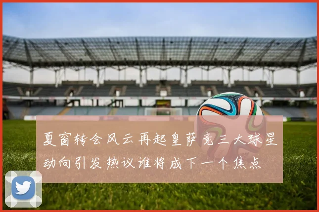 夏窗转会风云再起皇萨竞三大球星动向引发热议谁将成下一个焦点