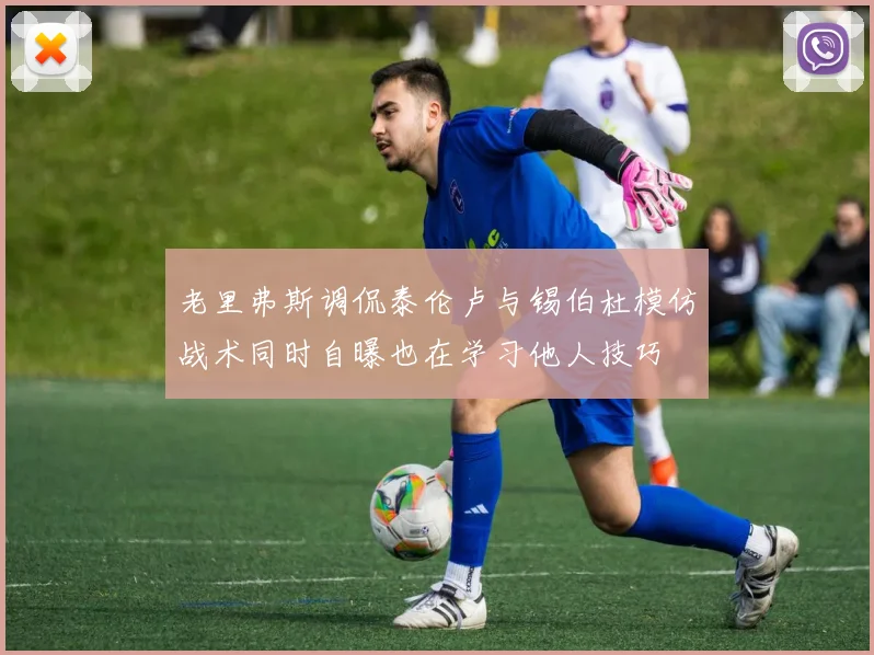 老里弗斯调侃泰伦卢与锡伯杜模仿战术同时自曝也在学习他人技巧