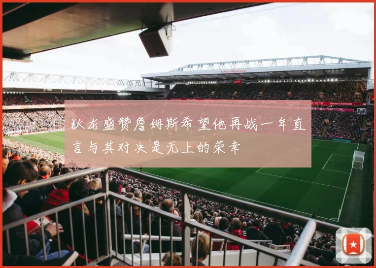 狄龙盛赞詹姆斯希望他再战一年直言与其对决是无上的荣幸