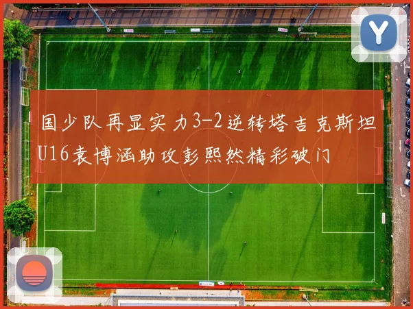 国少队再显实力3-2逆转塔吉克斯坦U16袁博涵助攻彭熙然精彩破门