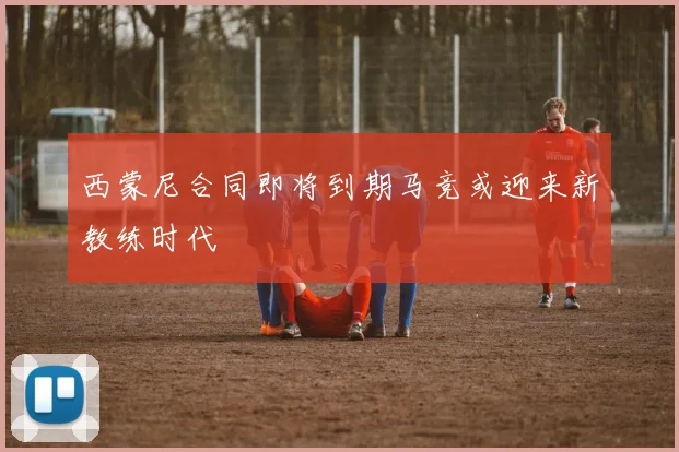 西蒙尼合同即将到期马竞或迎来新教练时代