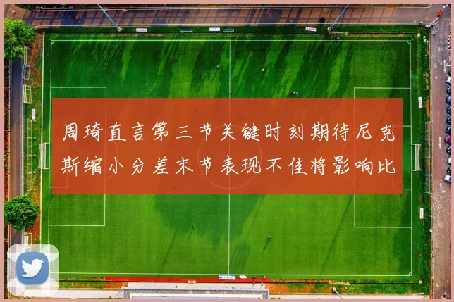 周琦直言第三节关键时刻期待尼克斯缩小分差末节表现不佳将影响比赛结果
