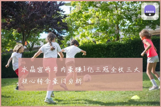水晶宫两年内豪赚1亿三冠全收三大核心转会豪门分析