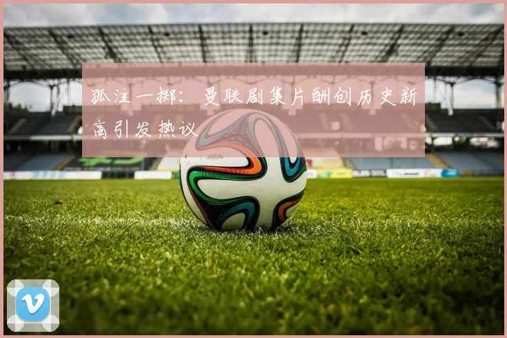 孤注一掷：曼联剧集片酬创历史新高引发热议