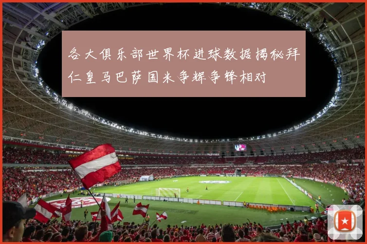 各大俱乐部世界杯进球数据揭秘拜仁皇马巴萨国米争辉争锋相对
