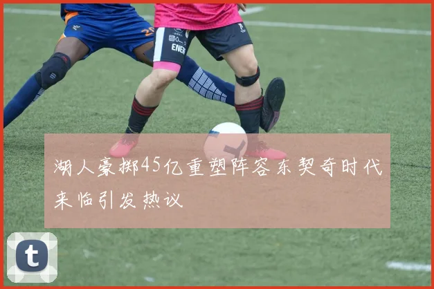 湖人豪掷45亿重塑阵容东契奇时代来临引发热议