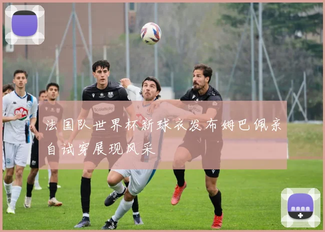法国队世界杯新球衣发布姆巴佩亲自试穿展现风采