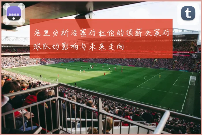 老里分析活塞对杜伦的顶薪决策对球队的影响与未来走向