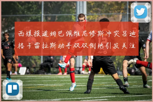 西媒报道姆巴佩维尼修斯冲突吕迪格卡雷拉斯动手双双倒地引发关注