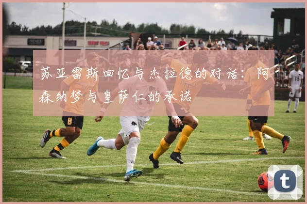 苏亚雷斯回忆与杰拉德的对话：阿森纳梦与皇萨仁的承诺