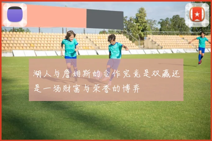 湖人与詹姆斯的合作究竟是双赢还是一场财富与荣誉的博弈