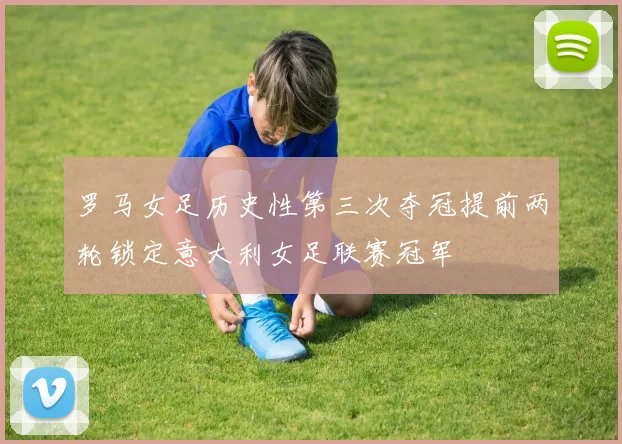 罗马女足历史性第三次夺冠提前两轮锁定意大利女足联赛冠军