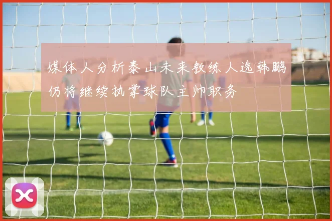 媒体人分析泰山未来教练人选韩鹏仍将继续执掌球队主帅职务