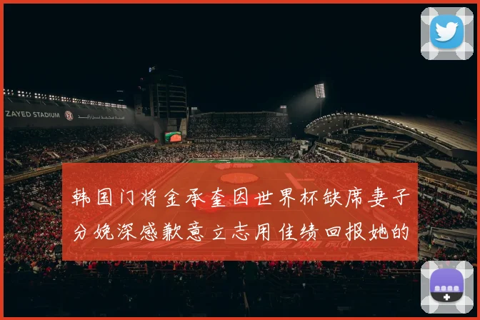 韩国门将金承奎因世界杯缺席妻子分娩深感歉意立志用佳绩回报她的支持