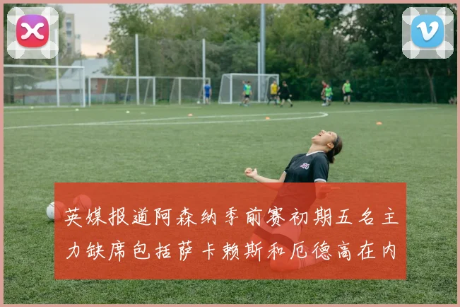 英媒报道阿森纳季前赛初期五名主力缺席包括萨卡赖斯和厄德高在内